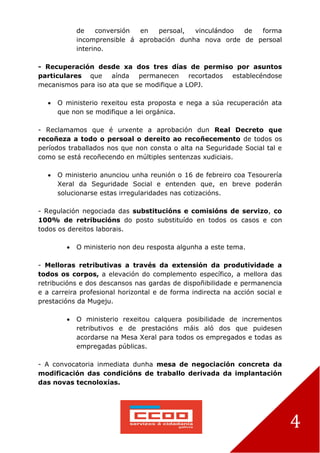 4
de conversión en persoal, vinculándoo de forma
incomprensible á aprobación dunha nova orde de persoal
interino.
- Recuperación desde xa dos tres días de permiso por asuntos
particulares que aínda permanecen recortados establecéndose
mecanismos para iso ata que se modifique a LOPJ.
 O ministerio rexeitou esta proposta e nega a súa recuperación ata
que non se modifique a lei orgánica.
- Reclamamos que é urxente a aprobación dun Real Decreto que
recoñeza a todo o persoal o dereito ao recoñecemento de todos os
períodos traballados nos que non consta o alta na Seguridade Social tal e
como se está recoñecendo en múltiples sentenzas xudiciais.
 O ministerio anunciou unha reunión o 16 de febreiro coa Tesourería
Xeral da Seguridade Social e entenden que, en breve poderán
solucionarse estas irregularidades nas cotizacións.
- Regulación negociada das substitucións e comisións de servizo, co
100% de retribucións do posto substituído en todos os casos e con
todos os dereitos laborais.
 O ministerio non deu resposta algunha a este tema.
- Melloras retributivas a través da extensión da produtividade a
todos os corpos, a elevación do complemento específico, a mellora das
retribucións e dos descansos nas gardas de dispoñibilidade e permanencia
e a carreira profesional horizontal e de forma indirecta na acción social e
prestacións da Mugeju.
 O ministerio rexeitou calquera posibilidade de incrementos
retributivos e de prestacións máis aló dos que puidesen
acordarse na Mesa Xeral para todos os empregados e todas as
empregadas públicas.
- A convocatoria inmediata dunha mesa de negociación concreta da
modificación das condicións de traballo derivada da implantación
das novas tecnoloxías.
 