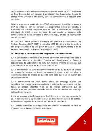 6
CCOO reiterou a súa esixencia de que se aprobe a OEP de 2017 mediante
un Real Decreto Lei sen esperar á aprobación dos Orzamentos Xerais do
Estado como propón o Ministerio, que se comprometeu a estudar esta
proposta.
Baixo o argumento, rexeitado por CCOO, de que non é posible convocar a
OEP de 2017 se non se aproban os Orzamentos Xerais do Estado, o
Ministerio de Xustiza anunciou que se van a convocar os procesos
selectivos de 2016 e que no caso de que cando se produza esta
convocatoria xa estea aprobada a oferta de 2017, ambas se acumularían
nun só proceso.
En concreto, neste primeiro trimestre ten prevista a convocatoria de
Médicos Forenses (OEP 2015) e Letrados (OEP 2016), e antes do verán a
dos Corpos Especiais do INT (OEP de 2015 e 2016 acumuladas) e as de
Xestión, Tramitación e Auxilio Xudicial (OEP 2016)
CCOO volveu a reiterar as súas propostas consistentes en:
1.- A convocatoria inmediata de probas selectivas extraordinarias para a
promoción interna a Xestión, Tramitación, Facultativos e Técnicos
Especialistas de Laboratorio do INT, cun número mínimo de prazas que
complete do 30 ao 50% as aprobadas para 2016.
2.- A modificación da LOPJ elevando novamente do 30 ao 50% as prazas
de promoción interna en todos os corpos, incluído o de Letrados, e
incrementándose as prazas de quenda libre coas que non se cubran por
promoción interna.
3.- A convocatoria en 2017 dunha oferta de emprego público coa
totalidade das prazas vacantes mediante o sistema de concurso-oposición.
Todas as prazas vacantes máis as de reforzo estruturais que se
incorporarán aos persoais deberán convocarse en ofertas de emprego
público todos os anos.
4.- A aprobación polo Goberno dun Real Decreto Lei coa convocatoria de
2017, sen esperar á aprobación da Lei de Orzamentos Xerais do Estado.
Facéndoo así se poderán acumular as OEP de 2016 e 2017.
5.- Comezo inmediato da negociación dos méritos valorables na fase de
concurso dos próximos procesos selectivos.
 