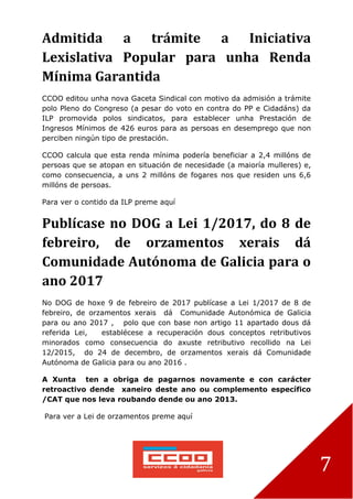 7
Admitida a trámite a Iniciativa
Lexislativa Popular para unha Renda
Mínima Garantida
CCOO editou unha nova Gaceta Sindical con motivo da admisión a trámite
polo Pleno do Congreso (a pesar do voto en contra do PP e Cidadáns) da
ILP promovida polos sindicatos, para establecer unha Prestación de
Ingresos Mínimos de 426 euros para as persoas en desemprego que non
perciben ningún tipo de prestación.
CCOO calcula que esta renda mínima podería beneficiar a 2,4 millóns de
persoas que se atopan en situación de necesidade (a maioría mulleres) e,
como consecuencia, a uns 2 millóns de fogares nos que residen uns 6,6
millóns de persoas.
Para ver o contido da ILP preme aquí
Publícase no DOG a Lei 1/2017, do 8 de
febreiro, de orzamentos xerais dá
Comunidade Autónoma de Galicia para o
ano 2017
No DOG de hoxe 9 de febreiro de 2017 publícase a Lei 1/2017 de 8 de
febreiro, de orzamentos xerais dá Comunidade Autonómica de Galicia
para ou ano 2017 , polo que con base non artigo 11 apartado dous dá
referida Lei, establécese a recuperación dous conceptos retributivos
minorados como consecuencia do axuste retributivo recollido na Lei
12/2015, do 24 de decembro, de orzamentos xerais dá Comunidade
Autónoma de Galicia para ou ano 2016 .
A Xunta ten a obriga de pagarnos novamente e con carácter
retroactivo dende xaneiro deste ano ou complemento específico
/CAT que nos leva roubando dende ou ano 2013.
Para ver a Lei de orzamentos preme aquí
 
