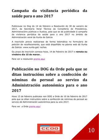 10
Campaña da vixilancia periódica da
saúde para o ano 2017
Publicouse no Dog do 14 de febreiro a Resolución do 30 de xaneiro de
2017, da Secretaría Xeral Técnica da Consellería de Presidencia,
Administracións públicas e Xustiza, pola que se dá publicidade á campaña
da vixilancia periódica da saúde para o ano 2017 no ámbito da
Administración xeral da Xunta de Galicia
A inscrición previa realizarase de forma telemática no formulario de
petición de recoñecemento, que está dispoñible na páxina web dá Xunta
de Galicia: www.xunta.gal/ rochas.
Ou prazo de inscrición comeza hoxe, 14 de Febreiro de 2017 e remata ou
vindeiro día 15 de marzo .
Para ver a resolución preme aquí
Publicación no DOG da Orde pola que se
ditan instrucións sobre a confección de
nóminas do persoal ao servizo da
Administración autonómica para o ano
2017
Hoxe 15 de febreiro publicase non DOG a Orde do 10 de febreiro de 2017
pola que se ditan instrucións sobre a confección de nóminas do persoal ao
servizo dá Administración autonómica para ou ano 2017.
Para ver a Orde preme aquí
 