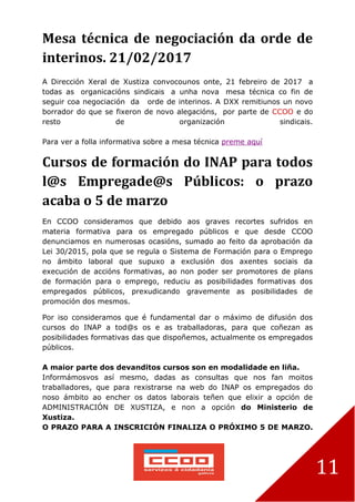 11
Mesa técnica de negociación da orde de
interinos. 21/02/2017
A Dirección Xeral de Xustiza convocounos onte, 21 febreiro de 2017 a
todas as organicacións sindicais a unha nova mesa técnica co fin de
seguir coa negociación da orde de interinos. A DXX remitiunos un novo
borrador do que se fixeron de novo alegacións, por parte de CCOO e do
resto de organización sindicais.
Para ver a folla informativa sobre a mesa técnica preme aquí
Cursos de formación do INAP para todos
l@s Empregade@s Públicos: o prazo
acaba o 5 de marzo
En CCOO consideramos que debido aos graves recortes sufridos en
materia formativa para os empregado públicos e que desde CCOO
denunciamos en numerosas ocasións, sumado ao feito da aprobación da
Lei 30/2015, pola que se regula o Sistema de Formación para o Emprego
no ámbito laboral que supuxo a exclusión dos axentes sociais da
execución de accións formativas, ao non poder ser promotores de plans
de formación para o emprego, reduciu as posibilidades formativas dos
empregados públicos, prexudicando gravemente as posibilidades de
promoción dos mesmos.
Por iso consideramos que é fundamental dar o máximo de difusión dos
cursos do INAP a tod@s os e as traballadoras, para que coñezan as
posibilidades formativas das que dispoñemos, actualmente os empregados
públicos.
A maior parte dos devanditos cursos son en modalidade en liña.
Informámosvos así mesmo, dadas as consultas que nos fan moitos
traballadores, que para rexistrarse na web do INAP os empregados do
noso ámbito ao encher os datos laborais teñen que elixir a opción de
ADMINISTRACIÓN DE XUSTIZA, e non a opción do Ministerio de
Xustiza.
O PRAZO PARA A INSCRICIÓN FINALIZA O PRÓXIMO 5 DE MARZO.
 