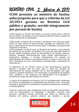 14
REXISTRO CIVIL 2 febreiro de 2017
CCOO presenta ao ministro de Xustiza
unha proposta para que a reforma da Lei
20/2011 garanta un Rexistro Civil
público e gratuíto, servido integramente
por persoal de Xustiza
CCOO reclama ao ministro de Xustiza un acordo urxente para a reforma
da Lei 20/2011 do Rexistro Civil que garanta ademais todos os postos de
traballo existentes na actualidade
CCOO propón a reforma da Lei 20/2011, de Rexistro Civil, para que poida
entrar en vigor dentro do prazo previsto, baseado nos seguintes eixos,
que se desenvolven de forma pormenorizada e detallada na proposta que
remitimos ao Ministro.
CCOO presentou no día de hoxe ao Ministerio de Xustiza a súa proposta
de reforma da Lei 20/2011 de Rexistro Civil, para que este siga sendo un
servizo público integrado dentro da Administración de Xustiza, próximo,
gratuíto, accesible electrónicamente polas demais Administracións e
funcionarios públicos, e servido integramente por persoal da
Administración de Xustiza, e que debería entrar en vigor o 30 de xuño de
2017, finalizando con iso a interinidade provocada desde a aprobación da
devandita Lei.
A indefinición da Lei 20/2011 sobre en que Administración quedaría
adscrito o Rexistro Civil así como quen, á parte dos Letrados da
Administración de Xustiza, poderían ser os seus Encargados, deu lugar
durante a pasada lexislatura o PP promovese a privatización do Rexistro
Civil, mediante a súa atribución aos Rexistradores da Propiedade e
Mercantís por medio do Real Decreto-Lei 8/2014.
O intento de privatización do Rexistro Civil foi inmediatamente contestado
por CCOO, os traballadores e traballadoras dos Rexistros Civís, numerosos
concellos e parlamentos autonómicos, asociacións profesionais e sindicais,
e partidos políticos.
Levouse a cabo unha gran mobilización contra a asignación dos Rexistros
Civís aos Rexistradores da Propiedade e Mercantís, incluíndo unha
Iniciativa Lexislativa Popular promovida por CCOO en defensa dun
Rexistro civil público, gratuíto, próximo aos cidadáns e servido
 