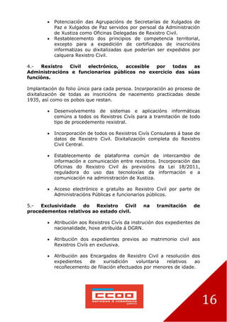 16
 Potenciación das Agrupacións de Secretarías de Xulgados de
Paz e Xulgados de Paz servidos por persoal da Administración
de Xustiza como Oficinas Delegadas de Rexistro Civil.
 Restablecemento dos principios de competencia territorial,
excepto para a expedición de certificados de inscricións
informatizas ou dixitalizadas que poderían ser expedidos por
calquera Rexistro Civil.
4.- Rexistro Civil electrónico, accesible por todas as
Administracións e funcionarios públicos no exercicio das súas
funcións.
Implantación do folio único para cada persoa. Incorporación ao proceso de
dixitalización de todas as inscricións de nacemento practicadas desde
1935, así como os pobos que restan.
 Desenvolvemento de sistemas e aplicacións informáticas
comúns a todos os Rexistros Civís para a tramitación de todo
tipo de procedemento rexistral.
 Incorporación de todos os Rexistros Civís Consulares á base de
datos de Rexistro Civil. Dixitalización completa do Rexistro
Civil Central.
 Establecemento de plataforma común de intercambio de
información e comunicación entre rexistros. Incorporación das
Oficinas do Rexistro Civil ás previsións da Lei 18/2011,
reguladora do uso das tecnoloxías da información e a
comunicación na administración de Xustiza.
 Acceso electrónico e gratuíto ao Rexistro Civil por parte de
Administracións Públicas e funcionarios públicos.
5.- Exclusividade do Rexistro Civil na tramitación de
procedementos relativos ao estado civil.
 Atribución aos Rexistros Civís da instrución dos expedientes de
nacionalidade, hoxe atribuída á DGRN.
 Atribución dos expedientes previos ao matrimonio civil aos
Rexistros Civís en exclusiva.
 Atribución aos Encargados de Rexistro Civil a resolución dos
expedientes de xurisdición voluntaria relativos ao
recoñecemento de filiación efectuados por menores de idade.
 