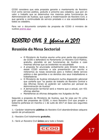 17
CCOO considera que esta proposta garante o mantemento do Rexistro
Civil como servizo público, gratuíto e próximo aos cidadáns; que pon en
valor o traballo que se desenvolve nos mesmos polos funcionarios da
Administración de Xustiza; que supón a modernización do Rexistro Civil, e
que garante a continuidade do servizo prestado e a súa accesibilidade a
todos os cidadáns.
Para ver o documento completo da proposta de CCOO ó ministro de
xustiza preme aqui
REXISTRO CIVIL 8 febreiro de 2017
Reunión da Mesa Sectorial
 O Ministerio de Xustiza asume unha gran parte das propostas
de CCOO e defenderá no Parlamento un Rexistro Civil Público,
gratuíto, atendido só por funcionarios de Xustiza e coas
mesmas oficinas que as existentes na actualidade
 A proposta foi anunciada verbalmente polo Director Xeral, e
desde CCOO esiximos a súa presentación por escrito e
reiteramos as nosas esixencias para a mellora deste servizo
público e das garantías e os dereitos dos seus traballadores e
traballadoras
 O Ministerio de Xustiza introducirá nunha disposición adicional
que conteña que “os postos de traballo do Rexistro Central e
das Oficinas Xerais só poderán ser cubertos por persoal da
Administración de Xustiza”
 A demarcación territorial será a mesma que a actual, con 431
oficinas abertas
 Mantéñense as oficinas delegadas nos Xulgados de Paz
Segundo a proposta do Ministerio de Xustiza, que fai súas por fin unha
gran parte das propostas de CCOO, o novo Rexistro Civil que propón o
Goberno poñerase en marcha o 1 de xullo de 2017 en base aos seguintes
eixos:
1.- Carácter totalmente público do Rexistro Civil abandonándose calquera
opción de privatización
2.- Rexistro Civil totalmente gratuíto.
3.- Será un Rexistro Civil único para todo o Estado
 