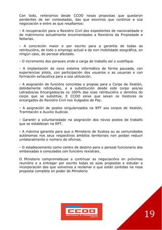 19
Con todo, reiteramos desde CCOO nosas propostas que quedaron
pendentes de ser contestadas, das que esiximos que continúe a súa
negociación e entre as que resaltamos:
- A recuperación para o Rexistro Civil dos expedientes de nacionalidade e
de matrimonio actualmente encomendados a Rexistros da Propiedade e
Notarías.
- A concreción maior e por escrito para a garantía de todas as
retribucións, de todo o emprego actual e da non mobilidade xeográfica, en
ningún caso, do persoal afectado.
- O incremento dos persoais onde a carga de traballo así o xustifique.
- A implantación do novo sistema informático de forma pausada, con
experiencias piloto, con participación dos usuarios e as usuarias e con
formación exhaustiva para a súa utilización.
- A asignación de funcións concretas e propias para o Corpo de Xestión,
debidamente retribuídas, e a substitución desde este corpo aos/as
Letrados/as Encargados/as co 100% das súas retribucións e dereitos do
corpo que se substitúe. E CCOO esixe que sexan os Xestores os
encargados do Rexistro Civil nos Xulgados de Paz.
- A asignación de postos singularizados na RPT aos corpos de Xestión,
Tramitación e Auxilio Xudicial.
- Garantir a voluntariedade na asignación dos novos postos de traballo
que se establezan na RPT.
- A máxima garantía para que o Ministerio de Xustiza ou as comunidades
autónomas nos seus respectivos ámbitos territoriais non poidan reducir
unilateralmente o número de oficinas.
- O establecemento como centro de destino para o persoal funcionario das
embaixadas e consulados con funcións rexistrais.
O Ministerio comprometeuse a continuar as negociacións en próximas
reunións e a entregar por escrito todas as súas propostas e estudar a
incorporación das que volvemos a reclamar e que están contidas na nosa
proposta completa en poder do Ministerio
 