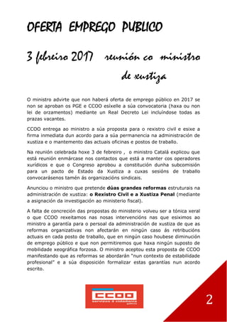 2
OFERTA EMPREGO PUBLICO
3 febreiro 2017 reunión co ministro
de xustiza
O ministro advirte que non haberá oferta de emprego público en 2017 se
non se aproban os PGE e CCOO esíxelle a súa convocatoria (haxa ou non
lei de orzamentos) mediante un Real Decreto Lei incluíndose todas as
prazas vacantes.
CCOO entrega ao ministro a súa proposta para o rexistro civil e esixe a
firma inmediata dun acordo para a súa permanencia na administración de
xustiza e o mantemento das actuais oficinas e postos de traballo.
Na reunión celebrada hoxe 3 de febreiro , o ministro Catalá explicou que
está reunión enmárcase nos contactos que está a manter cos operadores
xurídicos e que o Congreso aprobou a constitución dunha subcomisión
para un pacto de Estado da Xustiza a cuxas sesións de traballo
convocarásenos tamén ás organizacións sindicais.
Anunciou o ministro que pretende dúas grandes reformas estruturais na
administración de xustiza: o Rexistro Civil e a Xustiza Penal (mediante
a asignación da investigación ao ministerio fiscal).
A falta de concreción das propostas do ministerio volveu ser a tónica xeral
o que CCOO rexeitamos nas nosas intervencións nas que esiximos ao
ministro a garantía para o persoal da administración de xustiza de que as
reformas organizativas non afectarán en ningún caso ás retribucións
actuais en cada posto de traballo, que en ningún caso houbese diminución
de emprego público e que non permitiremos que haxa ningún suposto de
mobilidade xeográfica forzosa. O ministro aceptou esta proposta de CCOO
manifestando que as reformas se abordarán “nun contexto de estabilidade
profesional” e a súa disposición formalizar estas garantías nun acordo
escrito.
 