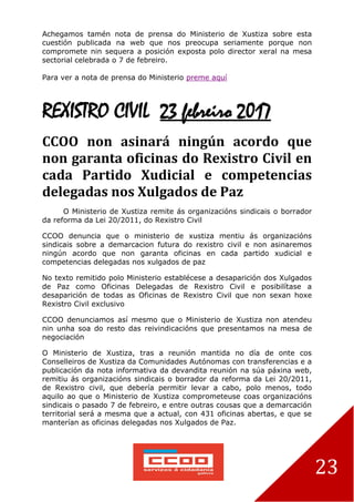 23
Achegamos tamén nota de prensa do Ministerio de Xustiza sobre esta
cuestión publicada na web que nos preocupa seriamente porque non
compromete nin sequera a posición exposta polo director xeral na mesa
sectorial celebrada o 7 de febreiro.
Para ver a nota de prensa do Ministerio preme aquí
REXISTRO CIVIL 23 febreiro 2017
CCOO non asinará ningún acordo que
non garanta oficinas do Rexistro Civil en
cada Partido Xudicial e competencias
delegadas nos Xulgados de Paz
O Ministerio de Xustiza remite ás organizacións sindicais o borrador
da reforma da Lei 20/2011, do Rexistro Civil
CCOO denuncia que o ministerio de xustiza mentiu ás organizacións
sindicais sobre a demarcacion futura do rexistro civil e non asinaremos
ningún acordo que non garanta oficinas en cada partido xudicial e
competencias delegadas nos xulgados de paz
No texto remitido polo Ministerio establécese a desaparición dos Xulgados
de Paz como Oficinas Delegadas de Rexistro Civil e posibilítase a
desaparición de todas as Oficinas de Rexistro Civil que non sexan hoxe
Rexistro Civil exclusivo
CCOO denunciamos así mesmo que o Ministerio de Xustiza non atendeu
nin unha soa do resto das reivindicacións que presentamos na mesa de
negociación
O Ministerio de Xustiza, tras a reunión mantida no día de onte cos
Conselleiros de Xustiza da Comunidades Autónomas con transferencias e a
publicación da nota informativa da devandita reunión na súa páxina web,
remitiu ás organizacións sindicais o borrador da reforma da Lei 20/2011,
de Rexistro civil, que debería permitir levar a cabo, polo menos, todo
aquilo ao que o Ministerio de Xustiza comprometeuse coas organizacións
sindicais o pasado 7 de febreiro, e entre outras cousas que a demarcación
territorial será a mesma que a actual, con 431 oficinas abertas, e que se
manterían as oficinas delegadas nos Xulgados de Paz.
 