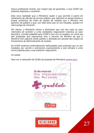 27
futuro profesional incerto, sen ningún tipo de garantías, o que CCOO non
estamos dispostos a consentir.
Esta nova realidade que o Ministerio expón e que permite o peche de
centenares de oficinas de servizo público, pon ademais en perigo directo a
propia existencia de miles de postos de traballo que o Ministro nos
garantiu de palabra e que, con este texto que se nos traslada, quedan en
claro perigo de extinción.
Por último, o Ministerio volveu a demostrar que non son reais as súas
intencións de someter a unha verdadeira negociación colectiva as súas
decisións. A proba palpable para CCOO é que non se aceptou nin unha soa
das propostas que expuxemos tras o anuncio do Ministro de que o
Rexistro Civil seguiría sendo público e atendido por persoal dos corpos de
funcionarios da Administración de Xustiza.
En CCOO sentimos profundamente defraudados pola proposta que se nos
trasladou por escrito e solicitamos expresamente a súa retirada e unha
nova proposta para a súa posterior negociación.
Un saúdo.
Para ver a valoración de CCOO da proposta do Ministerio preme aquí
 