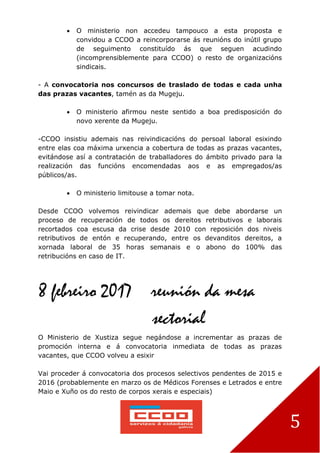 5
 O ministerio non accedeu tampouco a esta proposta e
convidou a CCOO a reincorporarse ás reunións do inútil grupo
de seguimento constituído ás que seguen acudindo
(incomprensiblemente para CCOO) o resto de organizacións
sindicais.
- A convocatoria nos concursos de traslado de todas e cada unha
das prazas vacantes, tamén as da Mugeju.
 O ministerio afirmou neste sentido a boa predisposición do
novo xerente da Mugeju.
-CCOO insistiu ademais nas reivindicacións do persoal laboral esixindo
entre elas coa máxima urxencia a cobertura de todas as prazas vacantes,
evitándose así a contratación de traballadores do ámbito privado para la
realización das funcións encomendadas aos e as empregados/as
públicos/as.
 O ministerio limitouse a tomar nota.
Desde CCOO volvemos reivindicar ademais que debe abordarse un
proceso de recuperación de todos os dereitos retributivos e laborais
recortados coa escusa da crise desde 2010 con reposición dos niveis
retributivos de entón e recuperando, entre os devanditos dereitos, a
xornada laboral de 35 horas semanais e o abono do 100% das
retribucións en caso de IT.
8 febreiro 2017 reunión da mesa
sectorial
O Ministerio de Xustiza segue negándose a incrementar as prazas de
promoción interna e á convocatoria inmediata de todas as prazas
vacantes, que CCOO volveu a esixir
Vai proceder á convocatoria dos procesos selectivos pendentes de 2015 e
2016 (probablemente en marzo os de Médicos Forenses e Letrados e entre
Maio e Xuño os do resto de corpos xerais e especiais)
 