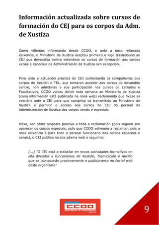 9
Información actualizada sobre cursos de
formación do CEJ para os corpos da Adm.
de Xustiza
Como viñemos informando desde CCOO, e ante a nosa reiterada
esixencia, o Ministerio de Xustiza aceptou primeiro e logo trasladouno ao
CEJ que devandito centro estendese os cursos de formación aos corpos
xerais e especiais da Administración de Xustiza sen excepción.
Pero ante a actuación práctica do CEJ contestando os compañeiros dos
corpos de Xestión e TEL, que tentaron acceder aos cursos do devandito
centro, non admitindo a súa participación nos cursos de Letrados e
Facultativos, CCOO volveu dirixir esta semana ao Ministerio de Xustiza
(cuxa información está publicada na nosa web) reclamando que fixese as
xestións ante o CEJ para que cumprise co transmitido ao Ministerio de
Xustiza e permitir o acceso aos cursos do CEJ do persoal da
Administración de Xustiza dos corpos xerais e especiais.
Hoxe, sen obter resposta positiva a toda a reclamación (pois seguen sen
aparecer os corpos especiais, polo que CCOO volveuno a reclamar, pois a
nosa esixencia é para todo o persoal funcionario dos corpos especiais e
xerais), o CEJ publica na súa páxina web o seguinte:
(...) "O CEJ está a traballar en novas actividades formativas en
liña dirixidas a funcionarios de Xestión, Tramitación e Auxilio
que se convocarán proximamente e publicaranse no Portal web
deste organismo"
 