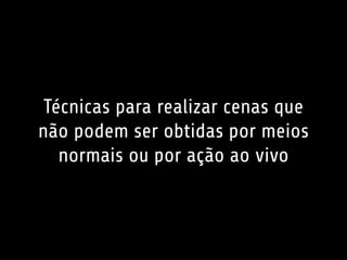 Técnicas para realizar cenas que 
não podem ser obtidas por meios 
normais ou por ação ao vivo 
 