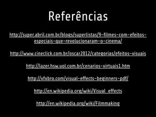 Referências 
http://super.abril.com.br/blogs/superlistas/9-filmes-com-efeitos-especiais- 
que-revolucionaram-o-cinema/ 
http://www.cineclick.com.br/oscar2012/categorias/efeitos-visuais 
http://lazer.hsw.uol.com.br/cenarios-virtuais1.htm 
http://vfxbro.com/visual-effects-beginners-pdf/ 
http://en.wikipedia.org/wiki/Visual_effects 
http://en.wikipedia.org/wiki/Filmmaking 
 