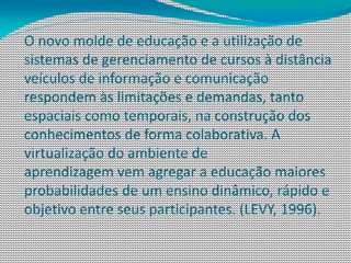 O novo molde de educação e a utilização de
sistemas de gerenciamento de cursos à distância
veículos de informação e comunicação
respondem às limitações e demandas, tanto
espaciais como temporais, na construção dos
conhecimentos de forma colaborativa. A
virtualização do ambiente de
aprendizagem vem agregar a educação maiores
probabilidades de um ensino dinâmico, rápido e
objetivo entre seus participantes. (LEVY, 1996).
 