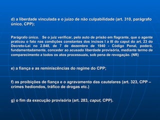 d) a liberdade vinculada e o juízo de não culpabilidade (art. 310, parágrafo único, CPP); Parágrafo único.   Se o juiz verificar, pelo auto de prisão em flagrante, que o agente praticou o fato nas condições constantes dos incisos I a III do caput do art. 23 do Decreto-Lei no 2.848, de 7 de dezembro de 1940 - Código Penal, poderá, fundamentadamente, conceder ao acusado liberdade provisória, mediante termo de comparecimento a todos os atos processuais, sob pena de revogação. (NR)     e) a fiança e as reminiscências do regime do CPP; f) as proibições de fiança e o agravamento das cautelares (art. 323, CPP – crimes hediondos, tráfico de drogas etc.) g) o fim da execução provisória (art. 283,  caput,  CPP). 