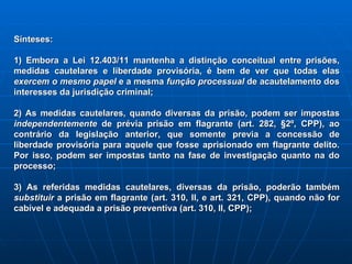 Sínteses: 1) Embora a Lei 12.403/11 mantenha a distinção conceitual entre prisões, medidas cautelares e liberdade provisória, é bem de ver que todas elas  exercem o mesmo papel  e a mesma  função processual  de acautelamento dos interesses da jurisdição criminal; 2) As medidas cautelares, quando diversas da prisão, podem ser impostas  independentemente  de prévia prisão em flagrante (art. 282, §2º, CPP), ao contrário da legislação anterior, que somente previa a concessão de liberdade provisória para aquele que fosse aprisionado em flagrante delito. Por isso, podem ser impostas tanto na fase de investigação quanto na do processo; 3) As referidas medidas cautelares, diversas da prisão, poderão também  substituir  a prisão em flagrante (art. 310, II, e art. 321, CPP), quando não for cabível e adequada a prisão preventiva (art. 310, II, CPP); 