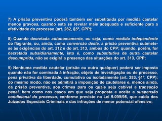 7) A prisão preventiva poderá também ser substituída por medida cautelar menos gravosa, quando esta se revelar mais adequada e suficiente para a efetividade do processo (art. 282, §5º, CPP); 8) Quando decretada  autonomamente,  ou seja, como  medida independente  do flagrante, ou, ainda, como  conversão deste,  a prisão preventiva submete-se às exigências do art. 312 e do art. 313, ambos do CPP; quando, porém, for decretada  subsidiariamente,  isto é, como  substitutiva  de outra cautelar  descumprida,  não se exigirá a presença das situações do art. 313, CPP; 9) Nenhuma medida cautelar (prisão ou outra qualquer) poderá ser imposta quando não for cominada à infração, objeto de investigação ou de processo, pena privativa da liberdade, cumulativa ou isoladamente (art. 283, §1º, CPP); do mesmo modo, não se admitirá a imposição de cautelares e, menos ainda, da prisão preventiva, aos crimes para os quais seja cabível a  transação penal,  bem como nos casos em que seja proposta e aceita a  suspensão condicional do processo,  conforme previsto na Lei 9.099/95, que cuida dos Juizados Especiais Criminais e das infrações de menor potencial ofensivo; 