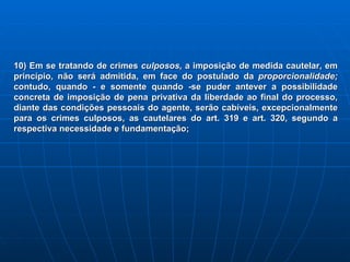 10) Em se tratando de crimes  culposos,  a imposição de medida cautelar, em princípio, não será admitida, em face do postulado da  proporcionalidade;  contudo, quando - e somente quando -se puder antever a possibilidade concreta de imposição de pena privativa da liberdade ao final do processo, diante das condições pessoais do agente, serão cabíveis, excepcionalmente para os crimes culposos, as cautelares do art. 319 e art. 320, segundo a respectiva necessidade e fundamentação;   