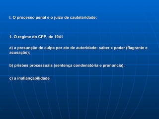 I. O processo penal e o juízo de cautelaridade: 1. O regime do CPP, de 1941 a) a presunção de culpa por ato de autoridade: saber x poder (flagrante e acusação); b) prisões processuais (sentença condenatória e pronúncia); c) a inafiançabilidade 