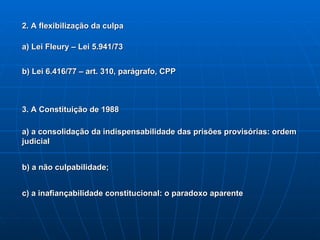 2. A flexibilização da culpa a) Lei Fleury – Lei 5.941/73 b) Lei 6.416/77 – art. 310, parágrafo, CPP 3. A Constituição de 1988 a) a consolidação da indispensabilidade das prisões provisórias: ordem judicial b) a não culpabilidade; c) a inafiançabilidade constitucional: o paradoxo aparente 