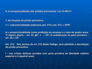 II- A excepcionalidade das prisões provisórias: Lei 12.403/11 1. As funções da prisão preventiva 1.1. instrumentalidade autônoma (art. 312 e art. 313, I, CPP) a) a proporcionalidade como proibição do excesso e o teto de quatro anos: 1) regime aberto – art. 33, §2º,  c  ­ – CP; 2) substituição da pena privativa – art. 44, I, CP.  Art. 313.   Nos termos do art. 312 deste Código, será admitida a decretação da prisão preventiva:   I - nos crimes dolosos punidos com pena privativa de liberdade máxima superior a 4 (quatro) anos; 