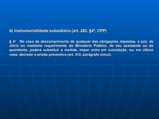 b) instrumentalidade subsidiária (art. 282, §4º, CPP) § 4 o    No caso de descumprimento de qualquer das obrigações impostas, o juiz, de ofício ou mediante requerimento do Ministério Público, de seu assistente ou do querelante, poderá substituir a medida, impor outra em cumulação, ou, em último caso, decretar a prisão preventiva (art. 312, parágrafo único).    