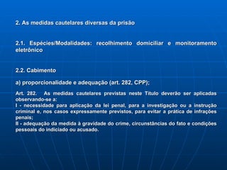 2. As medidas cautelares diversas da prisão 2.1. Espécies/Modalidades: recolhimento domiciliar e monitoramento eletrônico 2.2. Cabimento a) proporcionalidade e adequação (art. 282, CPP); Art. 282.   As medidas cautelares previstas neste Título deverão ser aplicadas observando-se a:   I - necessidade para aplicação da lei penal, para a investigação ou a instrução criminal e, nos casos expressamente previstos, para evitar a prática de infrações penais;   II - adequação da medida à gravidade do crime, circunstâncias do fato e condições pessoais do indiciado ou acusado.   