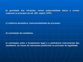 b) gravidade das infrações, menor potencialidade lesiva e crimes culposos (o princípio do art. 282,  caput,  CPP); c) violência doméstica: instrumentalidade do processo; d) cumulação de cautelares. e) correlação entre o fundamento legal e a pertinência instrumental das cautelares: os riscos do retrocesso positivista no princípio da legalidade 