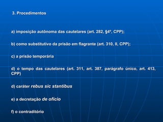 3. Procedimentos a) imposição autônoma das cautelares (art. 282, §4º, CPP); b) como substitutivo da prisão em flagrante (art. 310, II, CPP); c) a prisão temporária d) o tempo das cautelares (art. 311, art. 387, parágrafo único, art. 413, CPP) d) caráter  rebus sic stantibus e) a decretação  de ofício f) o contraditório 