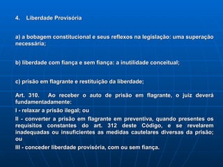 4.  Liberdade Provisória a) a bobagem constitucional e seus reflexos na legislação: uma superação necessária; b) liberdade com fiança e sem fiança: a inutilidade conceitual; c) prisão em flagrante e restituição da liberdade; Art. 310.   Ao receber o auto de prisão em flagrante, o juiz deverá fundamentadamente:   I - relaxar a prisão ilegal; ou   II - converter a prisão em flagrante em preventiva, quando presentes os requisitos constantes do art. 312 deste Código, e se revelarem inadequadas ou insuficientes as medidas cautelares diversas da prisão; ou   III - conceder liberdade provisória, com ou sem fiança.   