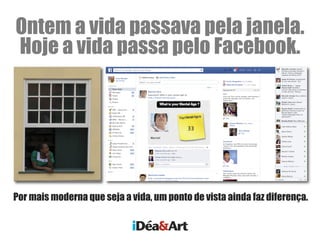 Ontem a vida passava pela janela.
Hoje a vida passa pelo Facebook.
Por mais moderna que seja a vida, um ponto de vista ainda faz diferença.
iDéa&Art
 
