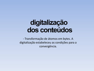 digitalização
dos conteúdos
- Transformação de átomos em bytes. A
digitalização estabeleceu as condições para a
convergência.
 