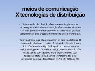 meiosdecomunicação
Xtecnologiasdedistribuição
- Sistemas de distribuição são apenas e simplesmente
tecnologias; meios de comunicação são também sistemas
culturais (conjunto de protocolos associados ou práticas
socioculturais que cresceram em torno dessa tecnologia).
- Palavras impressas não eliminaram as palavras faladas. O
cinema não eliminou o teatro. A televisão não eliminou o
rádio. Cada meio antigo foi forçado a conviver com os
meios emergentes. Os velhos meios de comunicação não
estão sendo substituídos. mais propriamente, suas
funções e status estão sendo transformados pela
introdução de novas tecnologias (JENKINS, 2009, p. 40).
 
