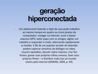 geração
hiperconectada
- Um adolescente fazendo a lição de casa pode trabalhar
ao mesmo tempo em quatro ou cinco janelas do
computador: navegar na internet, ouvir e baixar
arquivos MP3, bater papo com os amigos, digitar um
trabalho e responder e-mails, alternando rapidamente
as tarefas. E fãs de um popular seriado de televisão
podem capturar amostras de diálogos no vídeo,
resumir episódios, discutir sobre roteiros, criar fan
fiction, gravar suas próprias trilhas sonoras, fazer seus
próprios filmes – e distribuir tudo isso ao mundo
inteiro pela internet (JENKINS, 2009, p. 44).
 