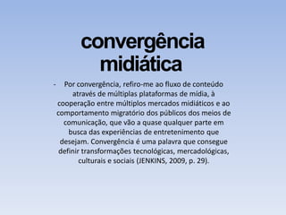 convergência
midiática
- Por convergência, refiro-me ao fluxo de conteúdo
através de múltiplas plataformas de mídia, à
cooperação entre múltiplos mercados midiáticos e ao
comportamento migratório dos públicos dos meios de
comunicação, que vão a quase qualquer parte em
busca das experiências de entretenimento que
desejam. Convergência é uma palavra que consegue
definir transformações tecnológicas, mercadológicas,
culturais e sociais (JENKINS, 2009, p. 29).
 