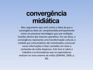 convergência
midiática
- Meu argumento aqui será contra a ideia de que a
convergência deve ser compreendida principalmente
como um processo tecnológico que une múltiplas
funções dentro dos mesmos aparelhos. Em vez disso, a
convergência representa uma transformação cultural, à
medida que consumidores são incentivados a procurar
novas informações e fazer conexões em meio a
conteúdos de mídia dispersos. Este livro é sobre o
trabalho e as brincadeiras que os espectadores
realizam no novo sistema de mídia (JENKINS, 2009, p.
30).
 