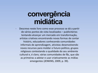 convergência
midiática
- Descrevo neste livro como esse processo se dá a partir
de vários pontos de vista localizados – publicitários
tentando alcançar um mercado em transformação,
artistas criativos encontrando novas formas de contar
históris, educadores conhecendo comunidades
informais de aprendizagem, ativistas desenvolvendo
novos recursos para moldar o futuro político, grupos
religiosos contestando a qualidade do seu ambiente
cultural e, é claro, várias comunidades de fãs, que são
as primeiras a adotar e usar criativamente as mídias
emergentes (JENKINS, 2009, p. 39).
 