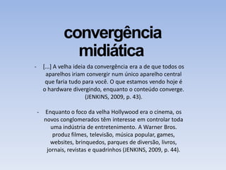 convergência
midiática
- [...] A velha ideia da convergência era a de que todos os
aparelhos iriam convergir num único aparelho central
que faria tudo para você. O que estamos vendo hoje é
o hardware divergindo, enquanto o conteúdo converge.
(JENKINS, 2009, p. 43).
- Enquanto o foco da velha Hollywood era o cinema, os
novos conglomerados têm interesse em controlar toda
uma indústria de entretenimento. A Warner Bros.
produz filmes, televisão, música popular, games,
websites, brinquedos, parques de diversão, livros,
jornais, revistas e quadrinhos (JENKINS, 2009, p. 44).
 