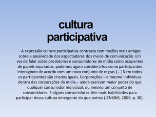 cultura
participativa
- A expressão cultura participativa contrasta com noções mais antigas
sobre a passividade dos espectadores dos meios de comunicação. Em
vez de falar sobre produtores e consumidores de mídia como ocupantes
de papéis separados, podemos agora considerá-los como participantes
interagindo de acordo com um novo conjunto de regras [...] Nem todos
os participantes são criados iguais. Corporações – e mesmo indivíduos
dentro das corporações da mídia – ainda exercem maior poder do que
qualquer consumidor individual, ou mesmo um conjunto de
consumidores. E alguns consumidores têm mais habilidades para
participar dessa cultura emergente do que outros (JENKINS, 2009, p. 30).
 