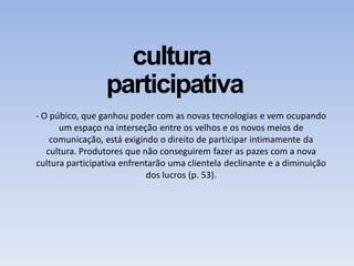 cultura
participativa
- O púbico, que ganhou poder com as novas tecnologias e vem ocupando
um espaço na interseção entre os velhos e os novos meios de
comunicação, está exigindo o direito de participar intimamente da
cultura. Produtores que não conseguirem fazer as pazes com a nova
cultura participativa enfrentarão uma clientela declinante e a diminuição
dos lucros (p. 53).
 
