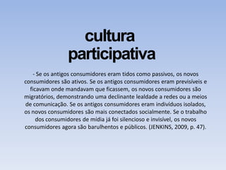 cultura
participativa
- Se os antigos consumidores eram tidos como passivos, os novos
consumidores são ativos. Se os antigos consumidores eram previsíveis e
ficavam onde mandavam que ficassem, os novos consumidores são
migratórios, demonstrando uma declinante lealdade a redes ou a meios
de comunicação. Se os antigos consumidores eram indivíduos isolados,
os novos consumidores são mais conectados socialmente. Se o trabalho
dos consumidores de mídia já foi silencioso e invisível, os novos
consumidores agora são barulhentos e públicos. (JENKINS, 2009, p. 47).
 