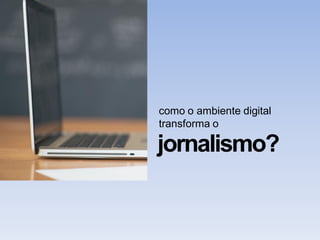 como o ambiente digital
transforma o
jornalismo?
 