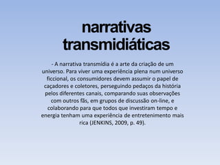 narrativas
transmidiáticas
- A narrativa transmídia é a arte da criação de um
universo. Para viver uma experiência plena num universo
ficcional, os consumidores devem assumir o papel de
caçadores e coletores, perseguindo pedaços da história
pelos diferentes canais, comparando suas observações
com outros fãs, em grupos de discussão on-line, e
colaborando para que todos que investiram tempo e
energia tenham uma experiência de entretenimento mais
rica (JENKINS, 2009, p. 49).
 
