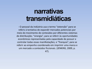 narrativas
transmidiáticas
- O pessoal da indústria usa o termo "extensão” para se
referis à tentativa de expandir mercados potenciais por
meio do movimento de conteúdos por diferentes sistemas
de distribuição; “sinergia”, para se referir às oportunidades
econômicas representadas pela capacidade de possuir e
controlar todas essas manifestações; e “franquia”, para se
referir ao empenho coordenado em imprimir uma marca e
um mercado a conteúdos ficcionais. (JENKINS, 2009, p.
47).
 