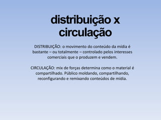 distribuição x
circulação
DISTRIBUIÇÃO: o movimento do conteúdo da mídia é
bastante – ou totalmente – controlado pelos interesses
comerciais que o produzem e vendem.
CIRCULAÇÃO: mix de forças determina como o material é
compartilhado. Público moldando, compartilhando,
reconfigurando e remixando conteúdos de mídia.
 