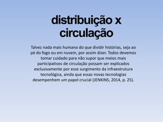 distribuição x
circulação
Talvez nada mais humano do que dividir histórias, seja ao
pé do fogo ou em nuvem, por assim dizer. Todos devemos
tomar cuidado para não supor que meios mais
participativos de circulação possam ser explicados
exclusivamente por esse surgimento da infraestrutura
tecnológica, ainda que essas novas tecnologias
desempenhem um papel crucial (JENKINS, 2014, p. 25).
 