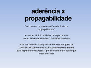 aderência x
propagabilidade
“Inscreva-se no meu canal” é aderência ou
propagabilidade?
American Idol: 32 milhões de espectadores
Susan Boyle no YouTube: 77 milhões de views
72% das pessoas acompanham notícias por gosta de
CONVERSAR sobre o que está acontecendo no mundo.
50% dependem das pessoas para lhe contarem aquilo que
precisam saber.
 