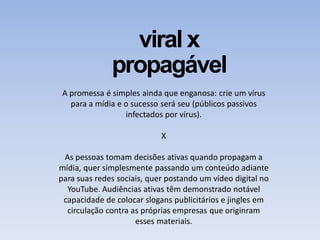 viral x
propagável
A promessa é simples ainda que enganosa: crie um vírus
para a mídia e o sucesso será seu (públicos passivos
infectados por vírus).
X
As pessoas tomam decisões ativas quando propagam a
mídia, quer simplesmente passando um conteúdo adiante
para suas redes sociais, quer postando um vídeo digital no
YouTube. Audiências ativas têm demonstrado notável
capacidade de colocar slogans publicitários e jingles em
circulação contra as próprias empresas que originram
esses materiais.
 