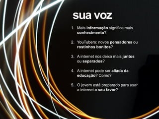 1. Mais informação significa mais
conhecimento?
2. YouTubers: novos pensadores ou
rostinhos bonitos?
3. A internet nos deixa mais juntos
ou separados?
4. A internet pode ser aliada da
educação? Como?
5. O jovem está preparado para usar
a internet a seu favor?
sua voz
 