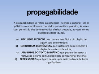 propagabilidade
A propagabilidade se refere ao potencial – técnico e cultural – de os
públicos compartilharem conteúdos por motivos próprios, às vezes
com permissão dos detentores dos direitos autorais, às vezes contra
os desejos deles (p. 26).
a) RECURSOS TÉCNICOS que tornam mas fácil a circulação de
algum tipo de conteúdo;
b) ESTRUTURAS ECONÔMICAS que sustentam ou restringem a
circulação de um texto de mídia;
c) ATRIBUTOS DO TEXTO MIDIÁTICO que podem despertar a
motivação de uma comunidade para compartilhar material;
d) REDES SOCIAIS que ligam pessoas por meio da troca de bytes
significativos.
 