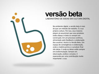 versão betaLABORATÓRIO DE IDEIAS EM CULTURA DIGITAL
No ambiente digital, a versão beta é mais
do que um método de trabalho. É a sua
própria cultura. Por isso, seus maiores
players já assumiram que seus produtos
estão always in beta ou sempre em
construção. Em um processo contínuo,
alimentado pelo feedback e colaboração
dos usuários. Assim é o Versão Beta. Um
espaço de convergência e colaboração,
onde a matéria-prima e o produto final
são ideias. E onde as ideias estão sempre
em (re)formulação. Sempre em
observação, análise e ensaios. E
esperando por uma contribuição muito
importante: a sua.
 